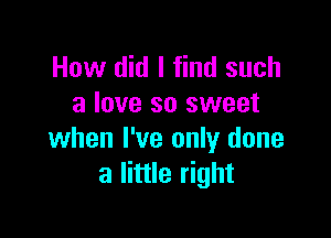 How did I find such
a love so sweet

when I've only done
a little right