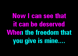 Now I can see that
it can he deserved

When the freedom that
you give is mine....