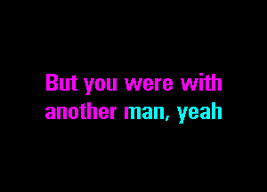 But you were with

another man, yeah