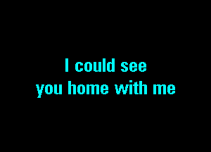 I could see

you home with me