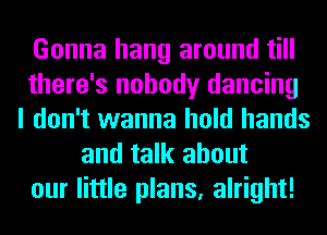 Gonna hang around till
there's nobody dancing
I don't wanna hold hands
and talk about
our little plans, alright!