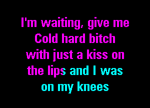 I'm waiting, give me
Cold hard bitch

with just a kiss on
the lips and l was
on my knees