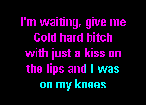 I'm waiting, give me
Cold hard bitch

with just a kiss on
the lips and l was
on my knees