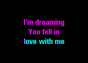 I'm dreaming

You fell in
love with me