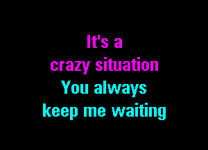 It's a
crazy situation

You always
keep me waiting