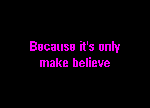 Because it's only

make believe