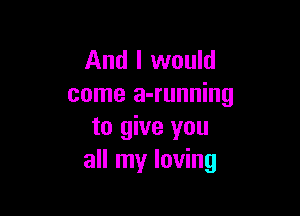 And I would
come a-running

to give you
all my loving