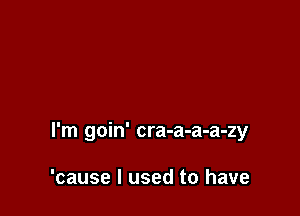 I'm goin' cra-a-a-a-zy

'cause I used to have