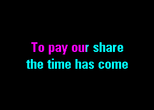 To pay our share

the time has come