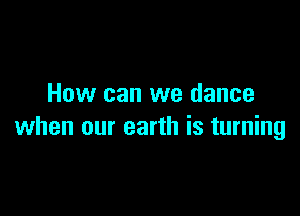 How can we dance

when our earth is turning