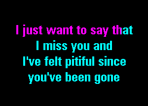 l iust want to say that
I miss you and

I've felt pitiful since
you've been gone