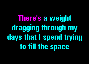 There's a weight
dragging through my

days that I spend trying
to fill the space