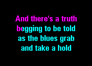 And there's a truth
begging to he told

as the blues grab
and take a hold