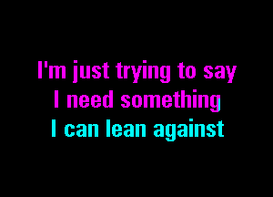 I'm just trying to say

I need something
I can lean against