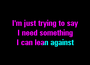 I'm just trying to say

I need something
I can lean against