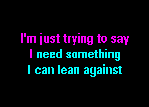 I'm just trying to say

I need something
I can lean against