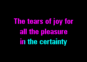 The tears of joy for

all the pleasure
in the certainty