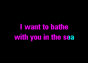 I want to bathe

with you in the sea