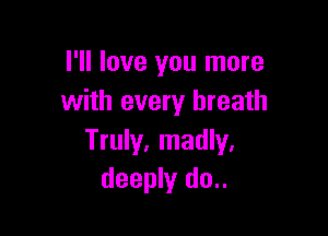 I'll love you more
with every breath

Truly, madly.
deeply do..