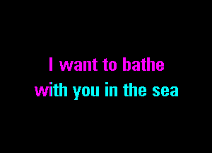 I want to bathe

with you in the sea