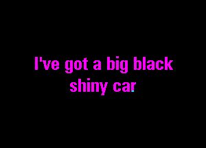 I've got a big black

shiny car