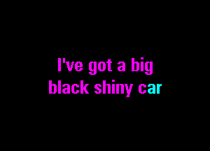 I've got a big

black shiny car