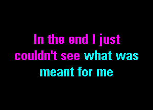 In the end I just

couldn't see what was
meant for me