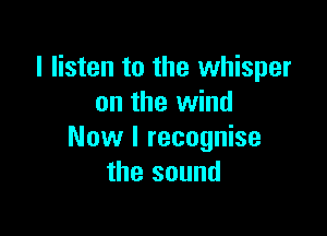 I listen to the whisper
on the wind

Now I recognise
the sound