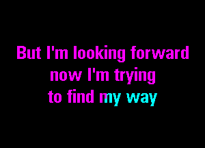 But I'm looking forward

now I'm trying
to find my way