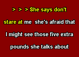 She says don't
stare at me she's afraid that
I might see those five extra

pounds she talks about