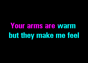 Your arms are warm

but they make me feel