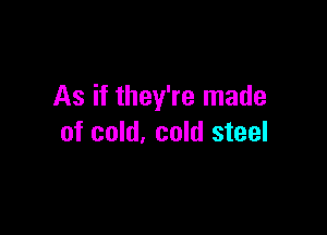 As if they're made

of cold, cold steel
