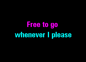 Free to go

whenever I please