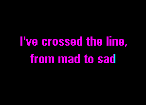 I've crossed the line,

from mad to sad