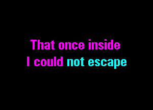 That once inside

I could not escape