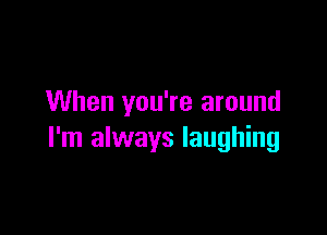 When you're around

I'm always laughing