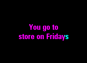 You go to

store on Fridays