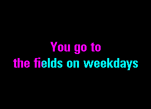 You go to

the fields on weekdays