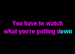 You have to watch

what you're putting down