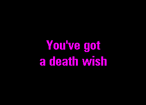 You've got

a death wish
