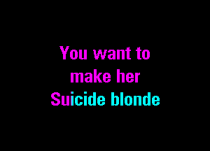 You want to

make her
Suicide hlonde