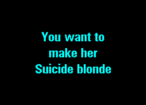 You want to

make her
Suicide hlonde