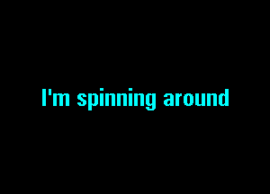 I'm spinning around
