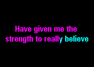 Have given me the

strength to really believe