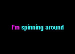 I'm spinning around