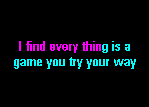 I find every thing is a

game you try your way