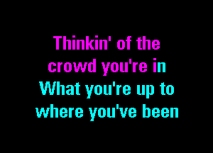 Thinkin' of the
crowd you're in

What you're up to
where you've been