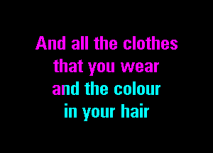 And all the clothes
that you wear

and the colour
in your hair