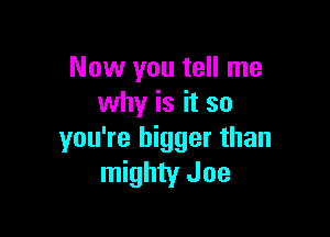 Now you tell me
why is it so

you're bigger than
mighty Joe