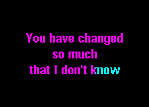 You have changed

so much
that I don't know